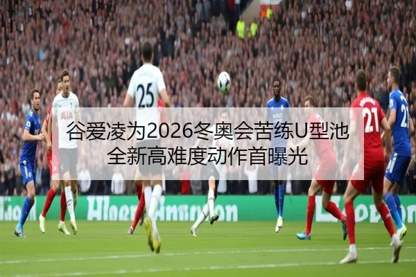 谷爱凌为2026冬奥会苦练U型池 全新高难度动作首曝光