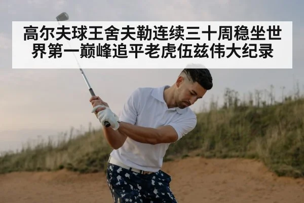 高尔夫球王舍夫勒连续三十周稳坐世界第一巅峰追平老虎伍兹伟大纪录